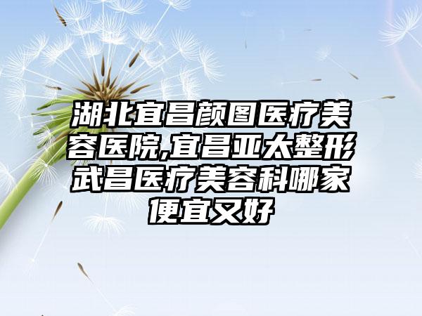 湖北宜昌颜图医疗美容医院,宜昌亚太整形武昌医疗美容科哪家便宜又好