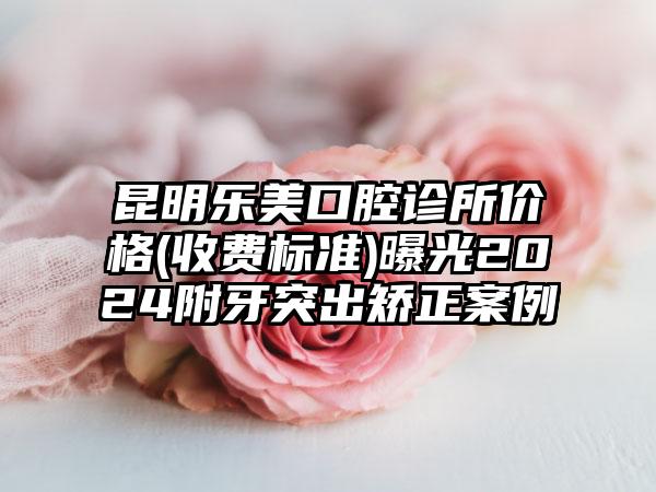 昆明乐美口腔诊所价格(收费标准)曝光2024附牙突出矫正案例