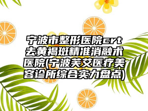 宁波市整形医院crt去黄褐斑精准消融术医院(宁波芙艾医疗美容诊所综合实力盘点)