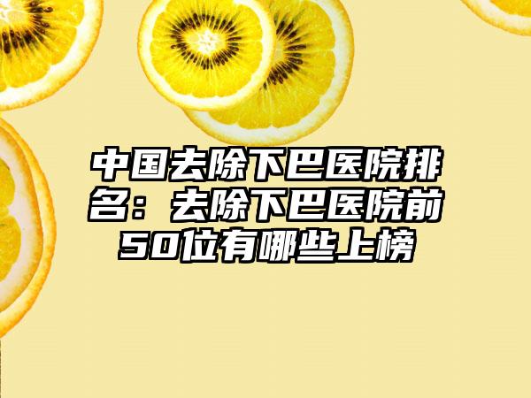 中国去除下巴医院排名：去除下巴医院前50位有哪些上榜