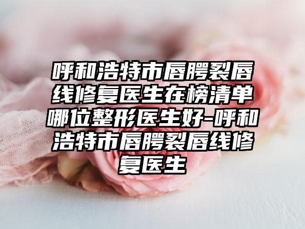 呼和浩特市唇腭裂唇线修复医生在榜清单哪位整形医生好-呼和浩特市唇腭裂唇线修复医生