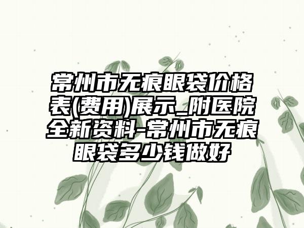 常州市无痕眼袋价格表(费用)展示_附医院全新资料-常州市无痕眼袋多少钱做好