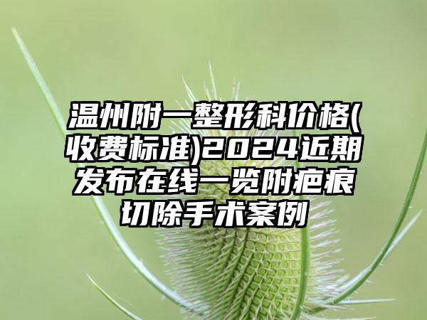 温州附一整形科价格(收费标准)2024近期发布在线一览附疤痕切除手术案例