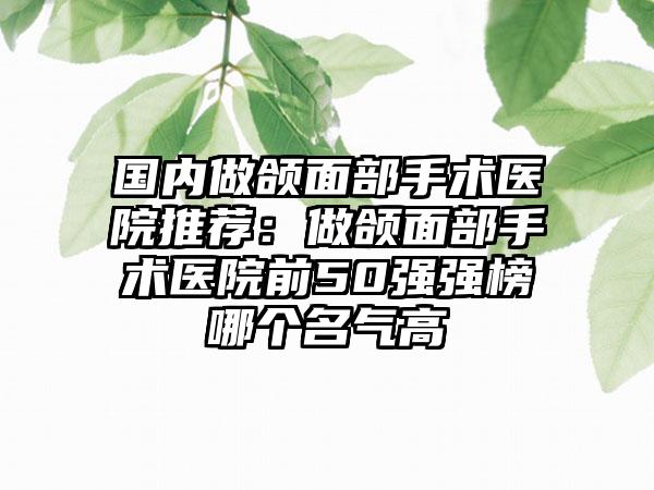 国内做颌面部手术医院推荐：做颌面部手术医院前50强强榜哪个名气高