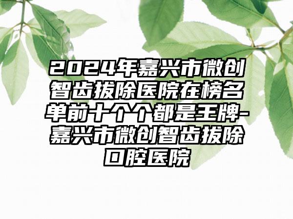 2024年嘉兴市微创智齿拔除医院在榜名单前十个个都是王牌-嘉兴市微创智齿拔除口腔医院