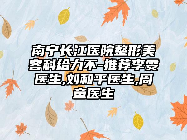 南宁长江医院整形美容科给力不-推荐李雯医生,刘和平医生,周童医生