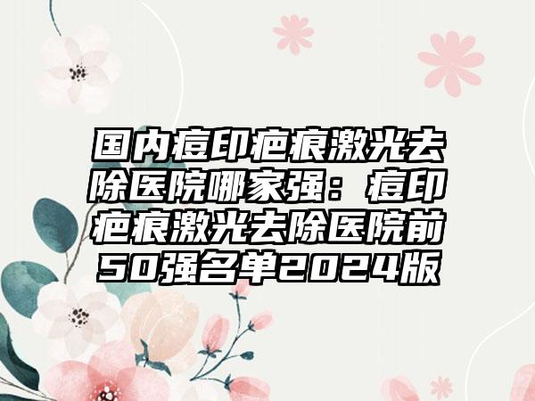 国内痘印疤痕激光去除医院哪家强：痘印疤痕激光去除医院前50强名单2024版