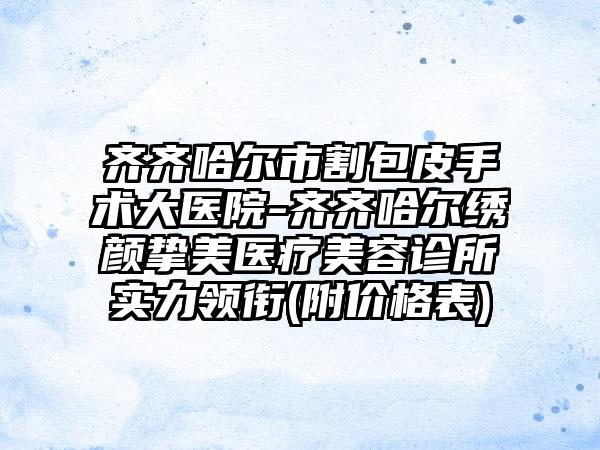 齐齐哈尔市割包皮手术大医院-齐齐哈尔绣颜挚美医疗美容诊所实力领衔(附价格表)