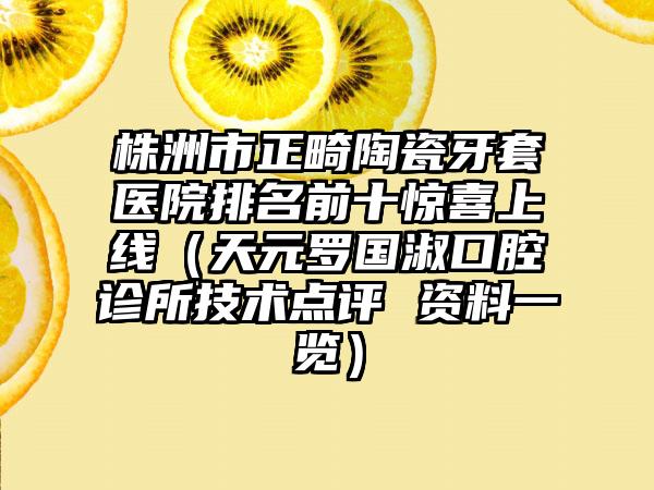 株洲市正畸陶瓷牙套医院排名前十惊喜上线（天元罗国淑口腔诊所技术点评 资料一览）