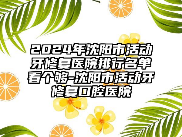 2024年沈阳市活动牙修复医院排行名单看个够-沈阳市活动牙修复口腔医院