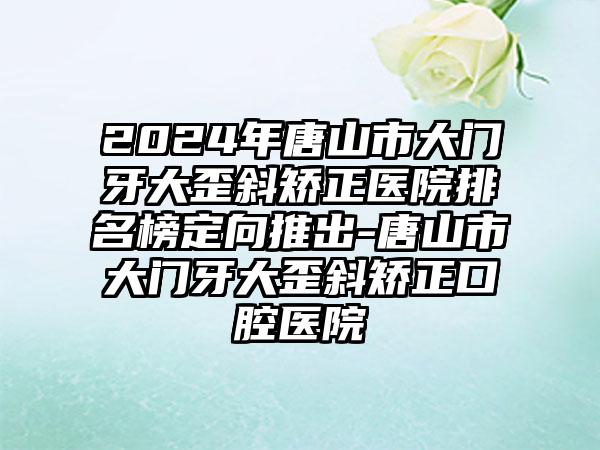 2024年唐山市大门牙大歪斜矫正医院排名榜定向推出-唐山市大门牙大歪斜矫正口腔医院