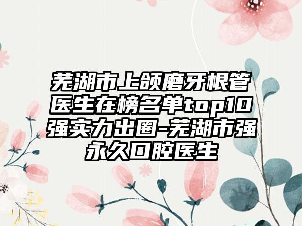 芜湖市上颌磨牙根管医生在榜名单top10强实力出圈-芜湖市强永久口腔医生