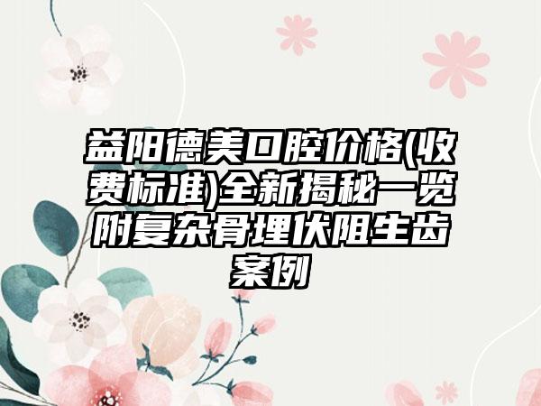 益阳德美口腔价格(收费标准)全新揭秘一览附复杂骨埋伏阻生齿案例