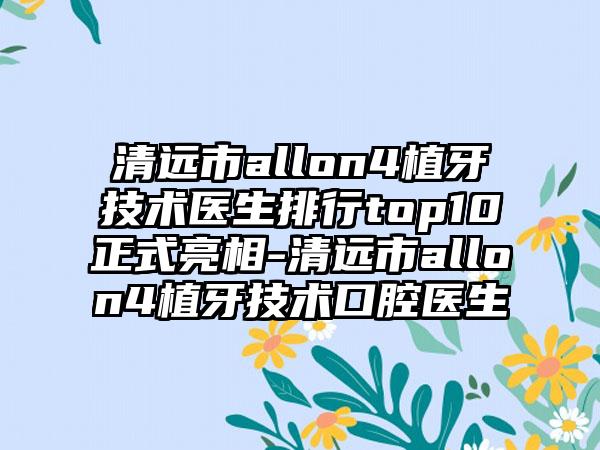 清远市allon4植牙技术医生排行top10正式亮相-清远市allon4植牙技术口腔医生