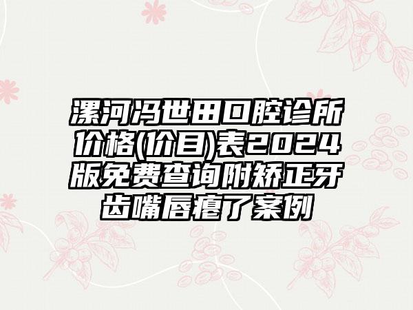 漯河冯世田口腔诊所价格(价目)表2024版免费查询附矫正牙齿嘴唇瘪了案例