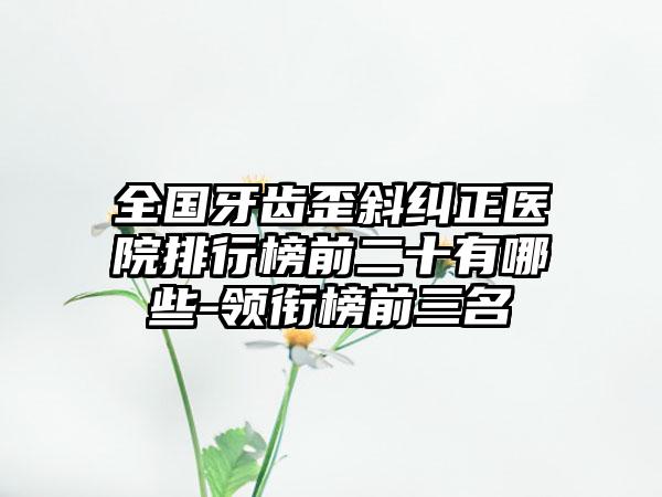 全国牙齿歪斜纠正医院排行榜前二十有哪些-领衔榜前三名