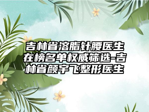 吉林省溶脂针腰医生在榜名单权威筛选-吉林省颜宇飞整形医生