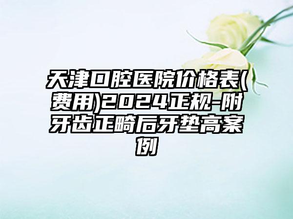 天津口腔医院价格表(费用)2024正规-附牙齿正畸后牙垫高案例