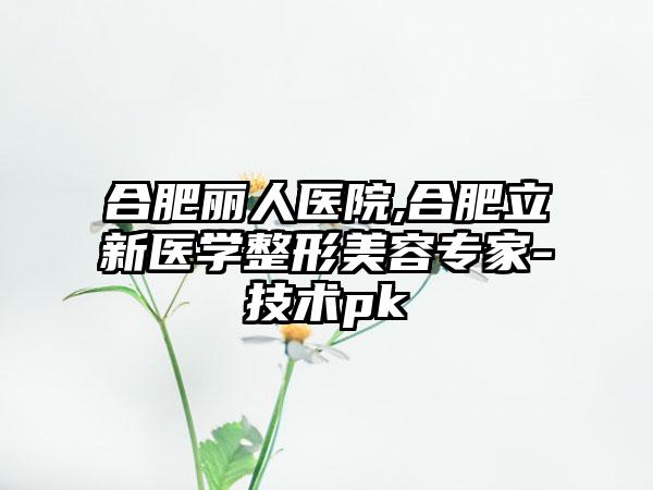 合肥丽人医院,合肥立新医学整形美容专家-技术pk