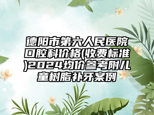 德阳市第六人民医院口腔科价格(收费标准)2024均价参考附儿童树脂补牙案例