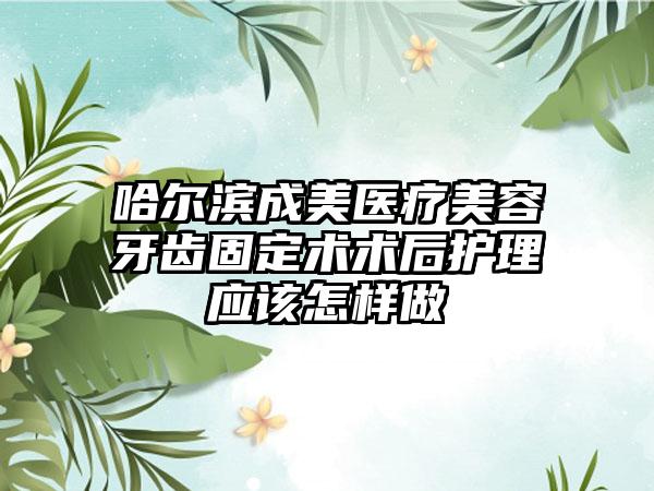 哈尔滨成美医疗美容牙齿固定术术后护理应该怎样做