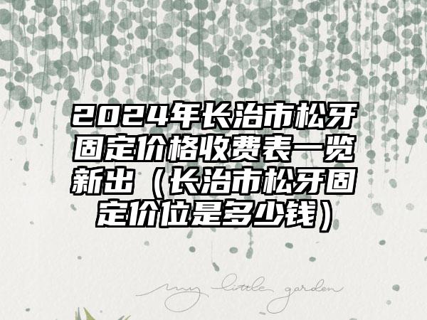 2024年长治市松牙固定价格收费表一览新出（长治市松牙固定价位是多少钱）