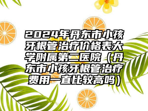 2024年丹东市小孩牙根管治疗价格表大学附属第二医院（丹东市小孩牙根管治疗费用一直比较高吗）