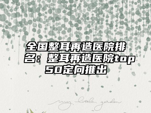 全国整耳再造医院排名：整耳再造医院top50定向推出