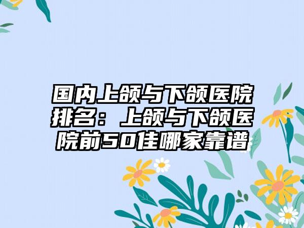 国内上颌与下颌医院排名：上颌与下颌医院前50佳哪家靠谱