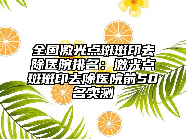 全国激光点斑斑印去除医院排名：激光点斑斑印去除医院前50名实测