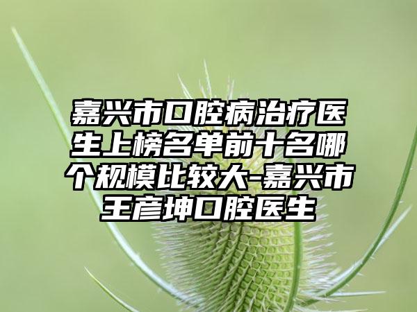 嘉兴市口腔病治疗医生上榜名单前十名哪个规模比较大-嘉兴市王彦坤口腔医生