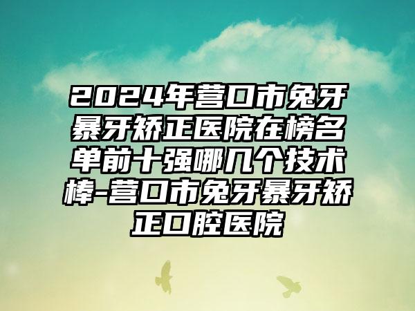 2024年营口市兔牙暴牙矫正医院在榜名单前十强哪几个技术棒-营口市兔牙暴牙矫正口腔医院