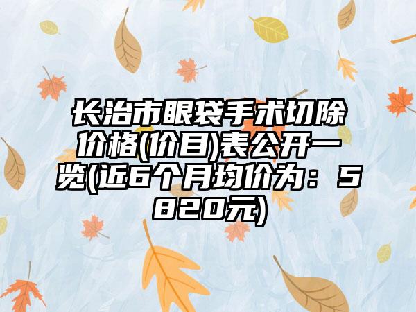 长治市眼袋手术切除价格(价目)表公开一览(近6个月均价为：5820元)