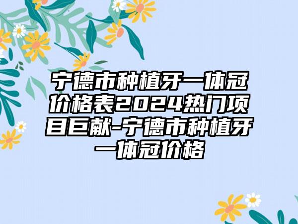 宁德市种植牙一体冠价格表2024热门项目巨献-宁德市种植牙一体冠价格