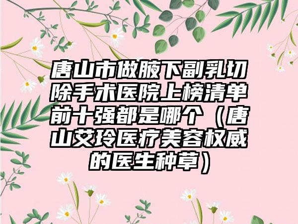 唐山市做腋下副乳切除手术医院上榜清单前十强都是哪个（唐山艾玲医疗美容权威的医生种草）