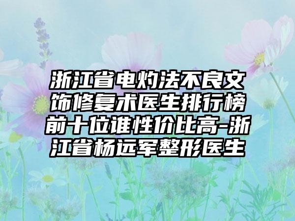 浙江省电灼法不良文饰修复术医生排行榜前十位谁性价比高-浙江省杨远军整形医生