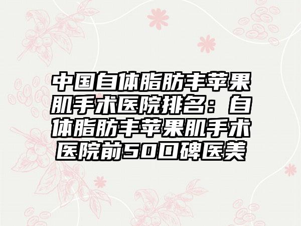 中国自体脂肪丰苹果肌手术医院排名：自体脂肪丰苹果肌手术医院前50口碑医美