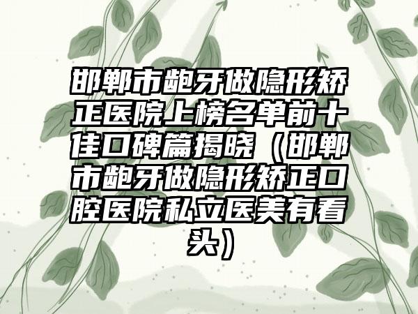 邯郸市龅牙做隐形矫正医院上榜名单前十佳口碑篇揭晓（邯郸市龅牙做隐形矫正口腔医院私立医美有看头）