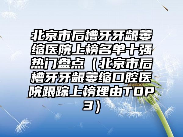 北京市后槽牙牙龈萎缩医院上榜名单十强热门盘点（北京市后槽牙牙龈萎缩口腔医院跟踪上榜理由TOP3）