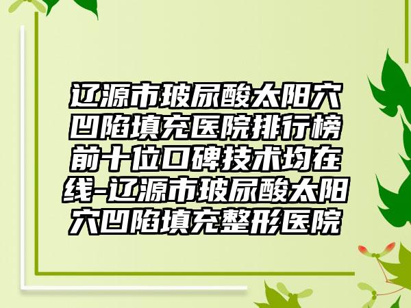 辽源市玻尿酸太阳穴凹陷填充医院排行榜前十位口碑技术均在线-辽源市玻尿酸太阳穴凹陷填充整形医院