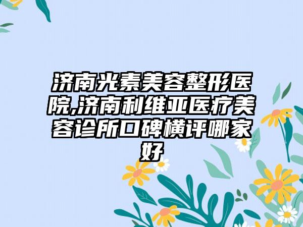 济南光素美容整形医院,济南利维亚医疗美容诊所口碑横评哪家好