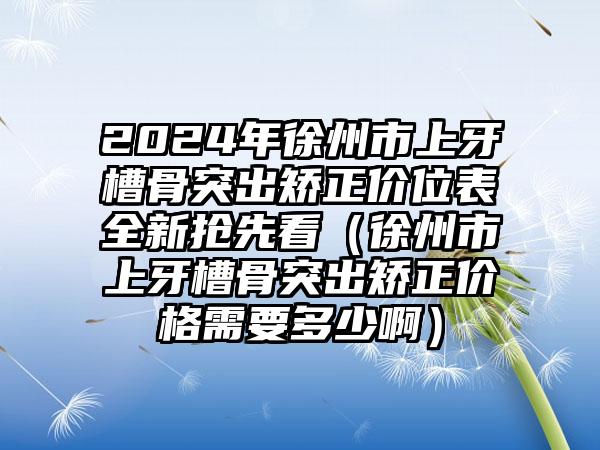 2024年徐州市上牙槽骨突出矫正价位表全新抢先看（徐州市上牙槽骨突出矫正价格需要多少啊）