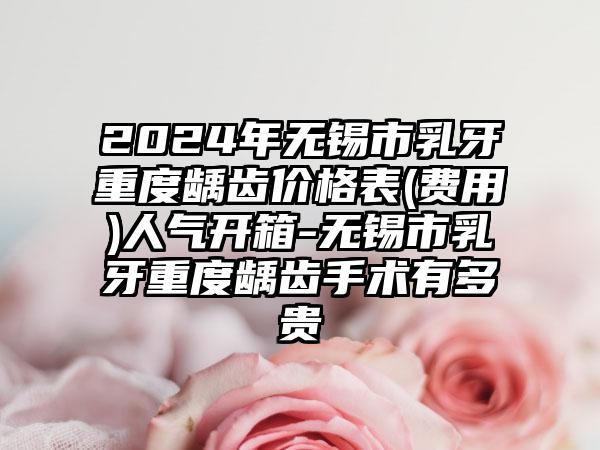 2024年无锡市乳牙重度龋齿价格表(费用)人气开箱-无锡市乳牙重度龋齿手术有多贵