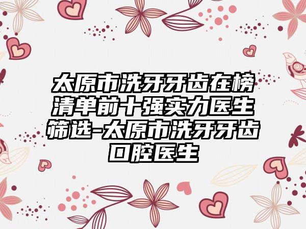 太原市洗牙牙齿在榜清单前十强实力医生筛选-太原市洗牙牙齿口腔医生