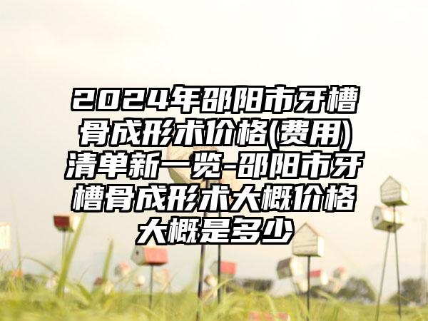 2024年邵阳市牙槽骨成形术价格(费用)清单新一览-邵阳市牙槽骨成形术大概价格大概是多少