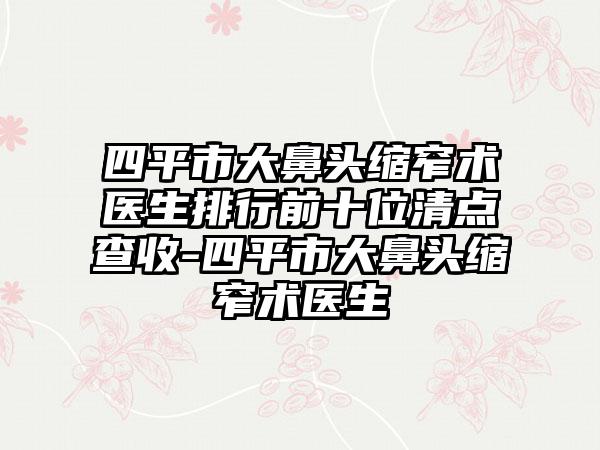 四平市大鼻头缩窄术医生排行前十位清点查收-四平市大鼻头缩窄术医生