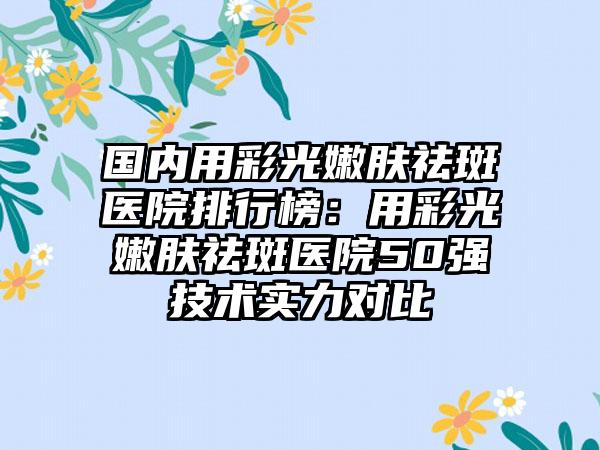 国内用彩光嫩肤祛斑医院排行榜：用彩光嫩肤祛斑医院50强技术实力对比