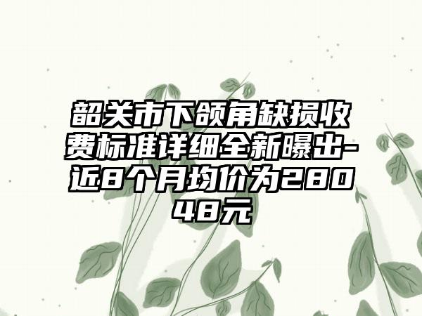 韶关市下颌角缺损收费标准详细全新曝出-近8个月均价为28048元