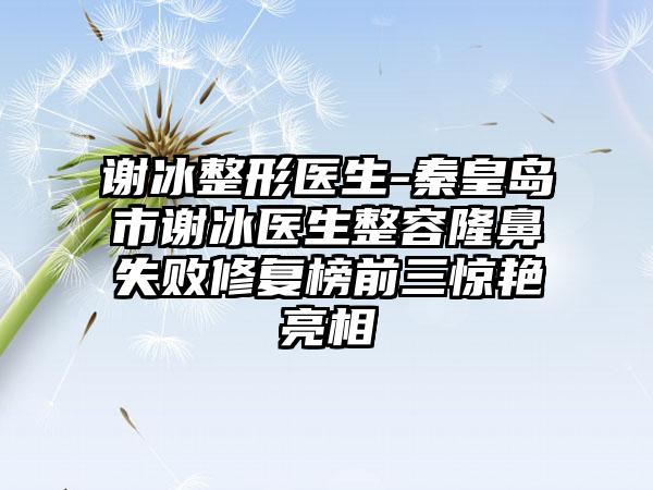 谢冰整形医生-秦皇岛市谢冰医生整容隆鼻失败修复榜前三惊艳亮相