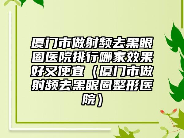 厦门市做射频去黑眼圈医院排行哪家效果好又便宜（厦门市做射频去黑眼圈整形医院）